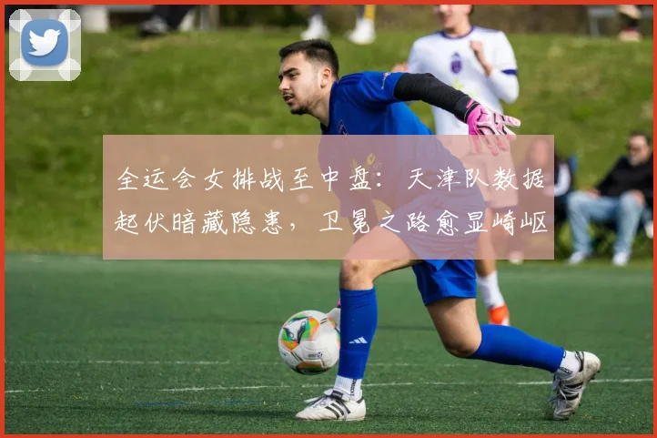 全运会女排战至中盘：天津队数据起伏暗藏隐患，卫冕之路愈显崎岖