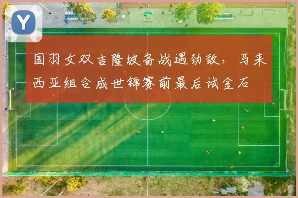 国羽女双吉隆坡备战遇劲敌，马来西亚组合成世锦赛前最后试金石 - 搜狐体育
