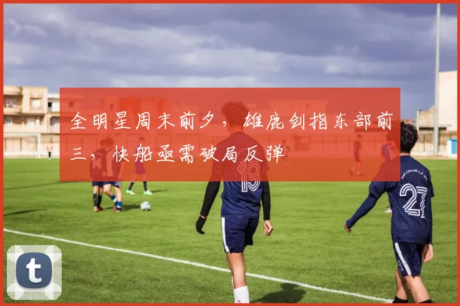 全明星周末前夕,雄鹿剑指东部前三,快船亟需破局反弹