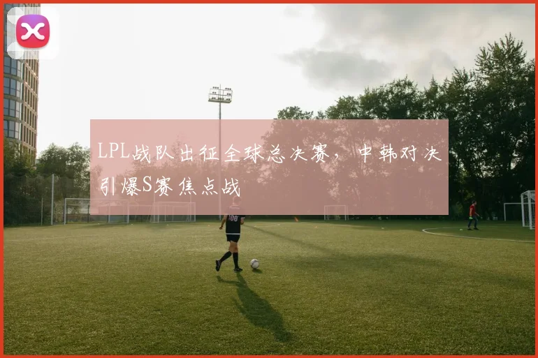 LPL战队出征全球总决赛,中韩对决引爆S赛焦点战