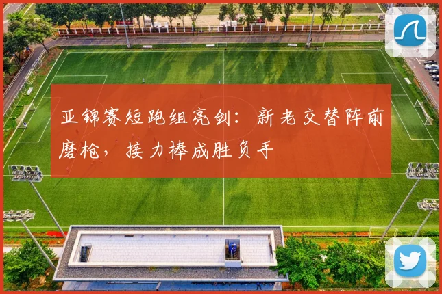 亚锦赛短跑组亮剑:新老交替阵前磨枪,接力棒成胜负手