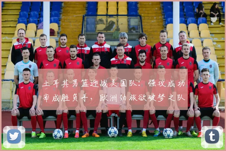 土耳其男篮迎战美国队:强攻成功率成胜负手,欧洲劲旅欲破梦之队防线