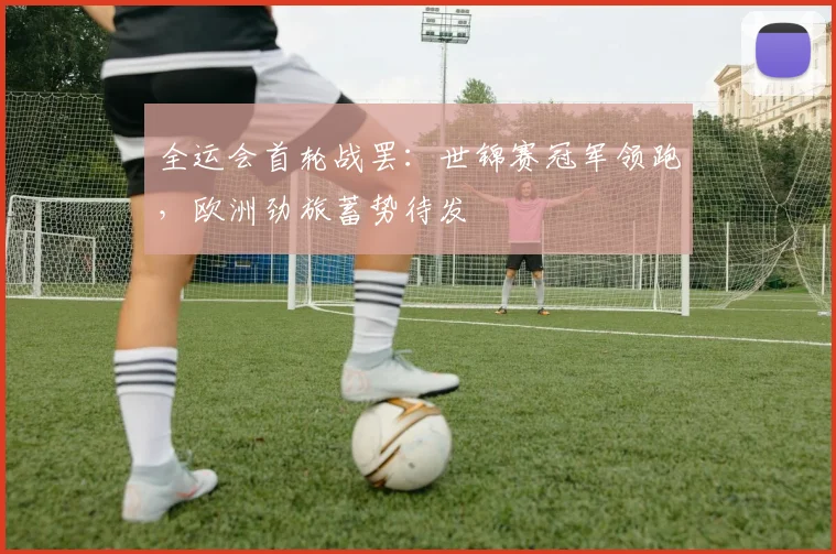 全运会首轮战罢:世锦赛冠军领跑,欧洲劲旅蓄势待发