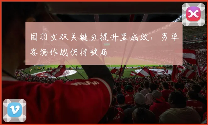 国羽女双关键分提升显成效，男单客场作战仍待破局 - 搜狐体育