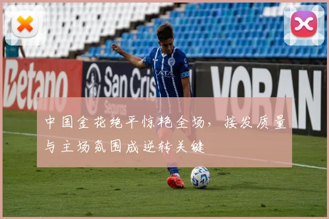 中国金花绝平惊艳全场,接发质量与主场氛围成逆转关键