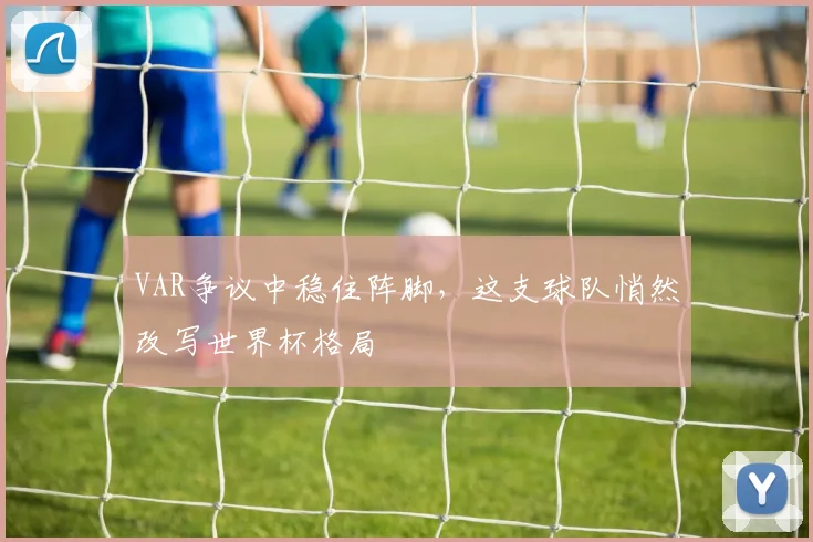 VAR争议中稳住阵脚,这支球队悄然改写世界杯格局