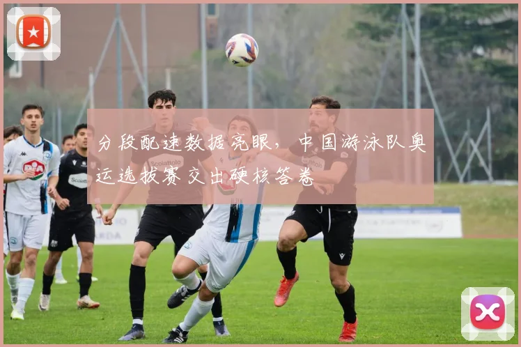 分段配速数据亮眼,中国游泳队奥运选拔赛交出硬核答卷