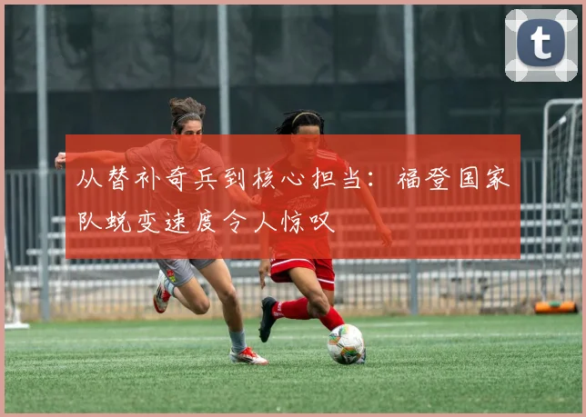 从替补奇兵到核心担当:福登国家队蜕变速度令人惊叹