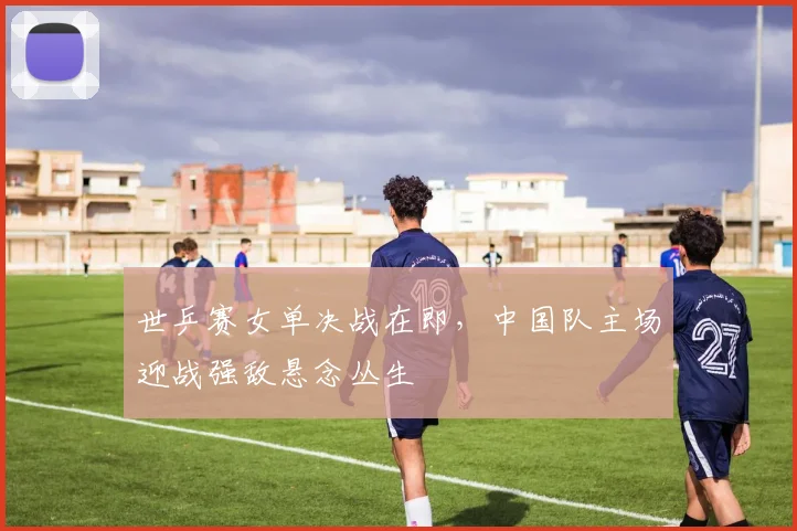世乒赛女单决战在即，中国队主场迎战强敌悬念丛生
