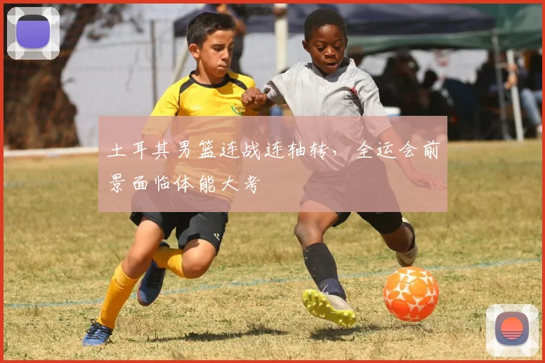 土耳其男篮连战连轴转，全运会前景面临体能大考 - 搜狐体育