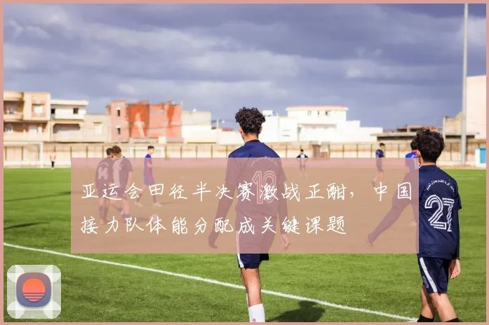 亚运会田径半决赛激战正酣,中国接力队体能分配成关键课题