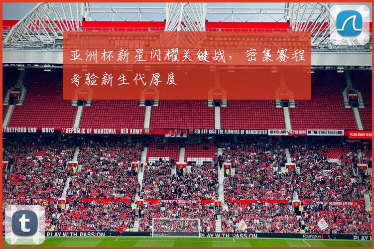 亚洲杯新星闪耀关键战,密集赛程考验新生代厚度