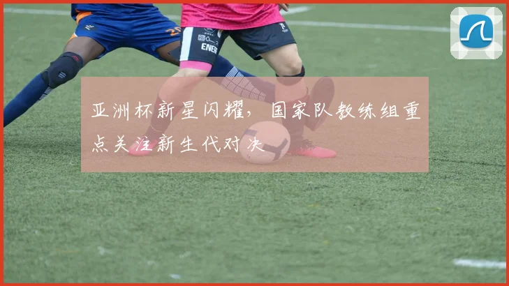 亚洲杯新星闪耀,国家队教练组重点关注新生代对决