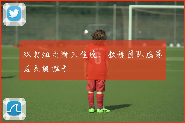 双打组合渐入佳境，教练团队成幕后关键推手 - 搜狐体育