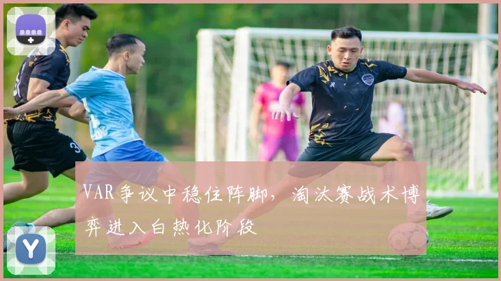 VAR争议中稳住阵脚,淘汰赛战术博弈进入白热化阶段