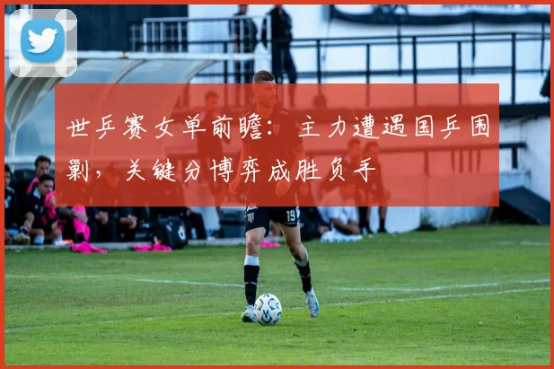 世乒赛女单前瞻:主力遭遇国乒围剿,关键分博弈成胜负手
