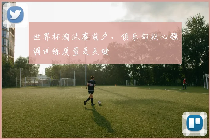 世界杯淘汰赛前夕，俱乐部核心强调训练质量是关键