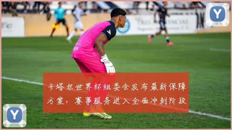 卡塔尔世界杯组委会发布最新保障方案,赛事服务进入全面冲刺阶段