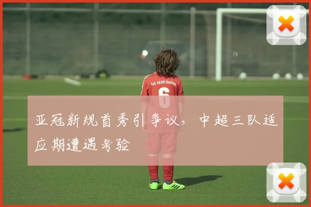 亚冠新规首秀引争议,中超三队适应期遭遇考验