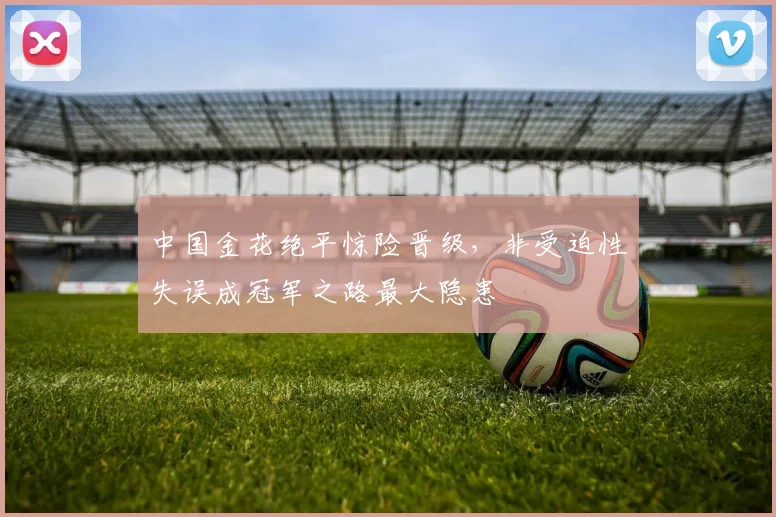 中国金花绝平惊险晋级,非受迫性失误成冠军之路最大隐患
