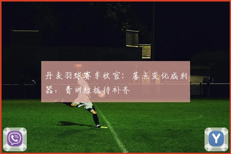 丹麦羽球赛季收官:落点变化成利器,青训短板待补齐