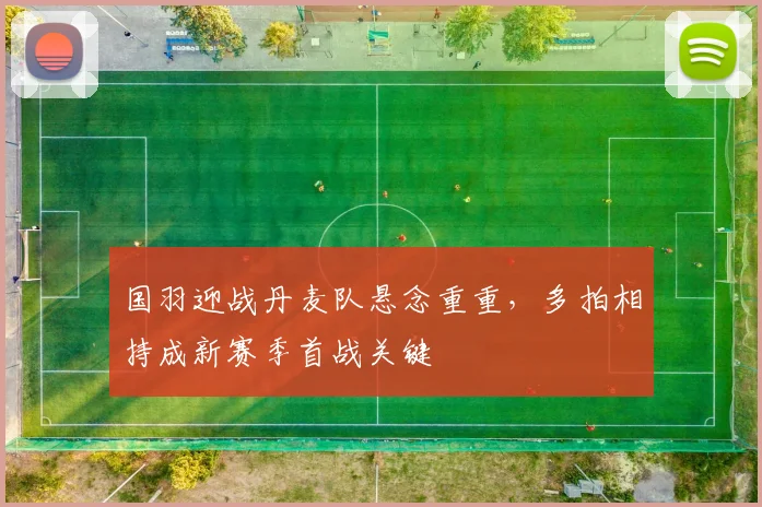 国羽迎战丹麦队悬念重重，多拍相持成新赛季首战关键 - 搜狐体育