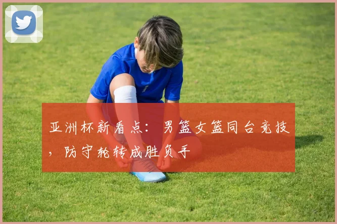 亚洲杯新看点:男篮女篮同台竞技,防守轮转成胜负手