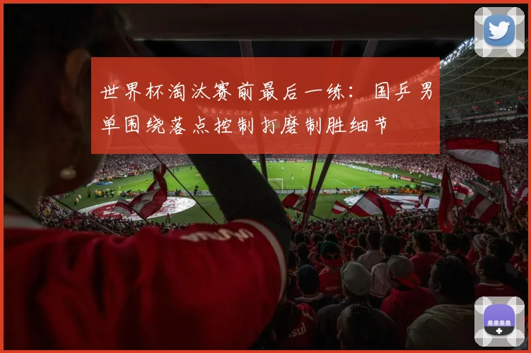 世界杯淘汰赛前最后一练:国乒男单围绕落点控制打磨制胜细节