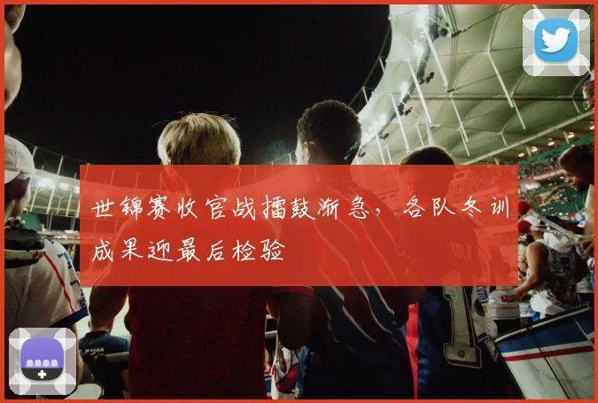 世锦赛收官战擂鼓渐急,各队冬训成果迎最后检验