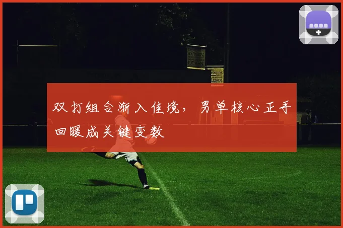 双打组合渐入佳境,男单核心正手回暖成关键变数