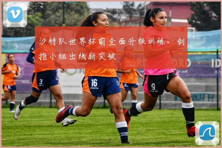 沙特队世界杯前全面升级训练,剑指小组出线新突破