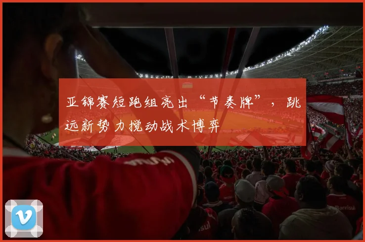 亚锦赛短跑组亮出“节奏牌”,跳远新势力搅动战术博弈