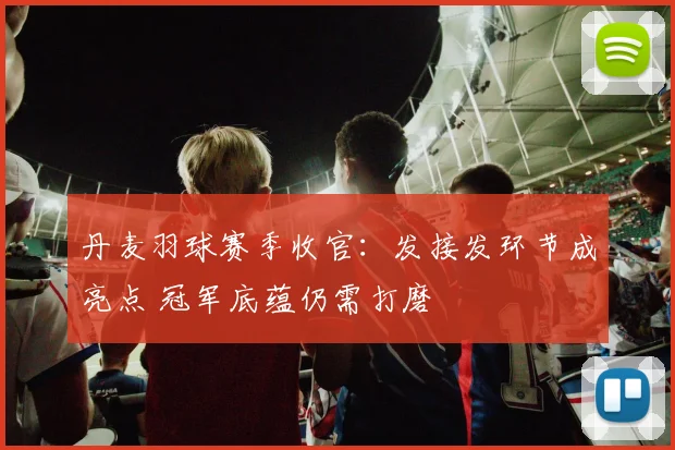 丹麦羽球赛季收官:发接发环节成亮点 冠军底蕴仍需打磨