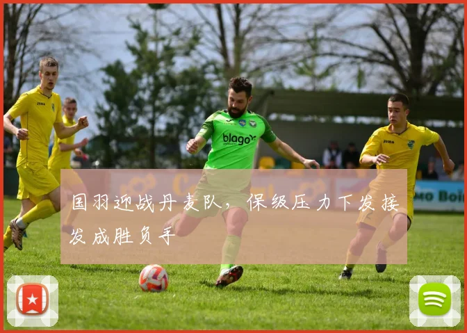 国羽迎战丹麦队，保级压力下发接发成胜负手