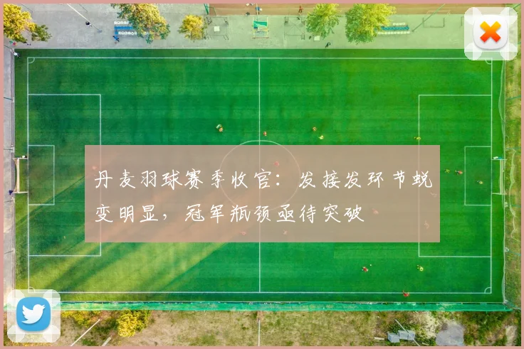丹麦羽球赛季收官:发接发环节蜕变明显,冠军瓶颈亟待突破