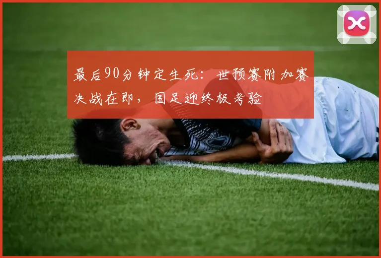 最后90分钟定生死:世预赛附加赛决战在即,国足迎终极考验