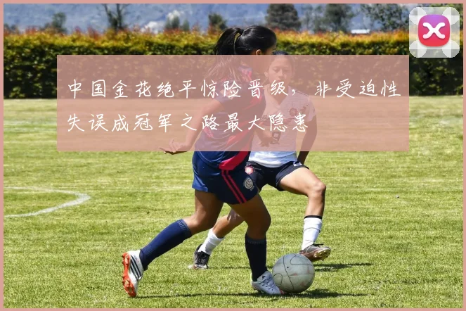 中国金花绝平惊险晋级,非受迫性失误成冠军之路最大隐患