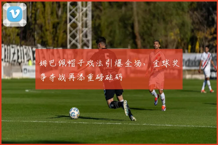 姆巴佩帽子戏法引爆全场,金球奖争夺战再添重磅砝码