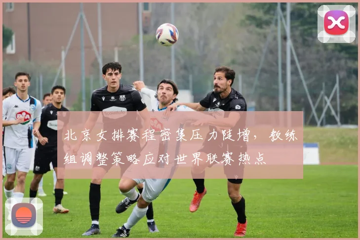 北京女排赛程密集压力陡增，教练组调整策略应对世界联赛热点 - 搜狐体育