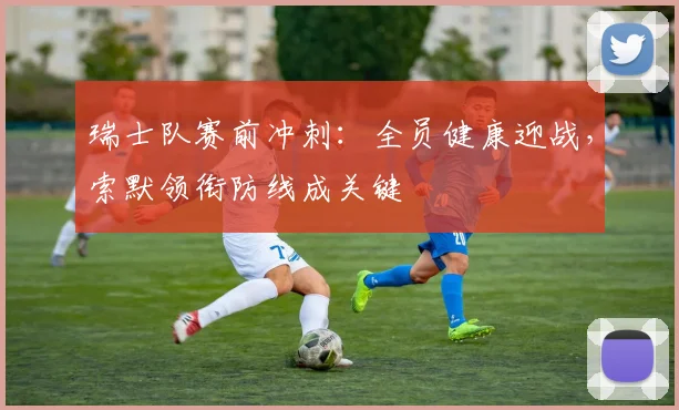 瑞士队赛前冲刺：全员健康迎战，索默领衔防线成关键