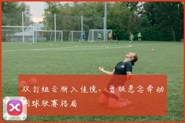 双打组合渐入佳境，晋级悬念牵动网球联赛格局 - 搜狐体育